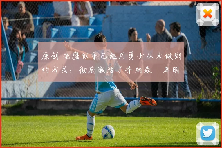 原创 老鹰似乎已经用勇士从未做到的方式，彻底激活了乔纳森・库明加