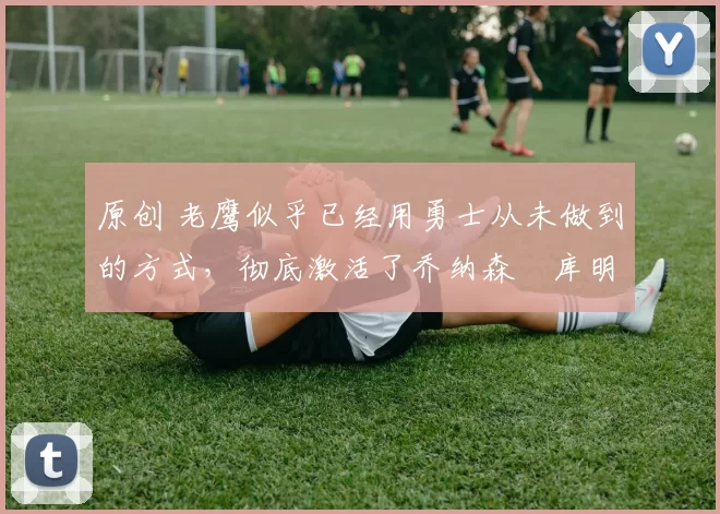 原创 老鹰似乎已经用勇士从未做到的方式,彻底激活了乔纳森・库明加