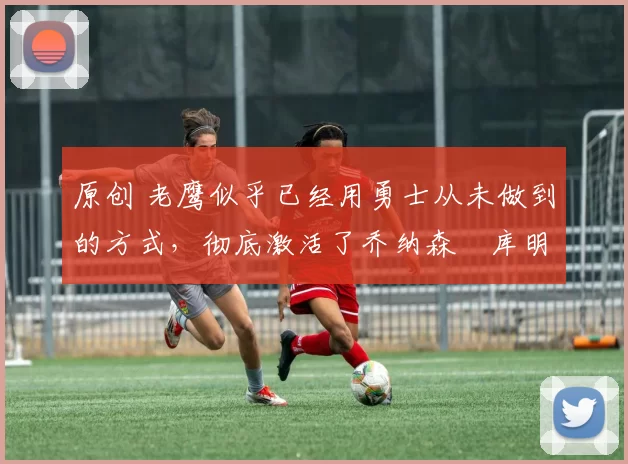 原创 老鹰似乎已经用勇士从未做到的方式,彻底激活了乔纳森・库明加