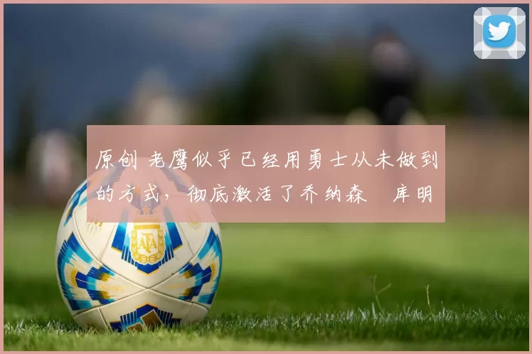 原创 老鹰似乎已经用勇士从未做到的方式，彻底激活了乔纳森・库明加