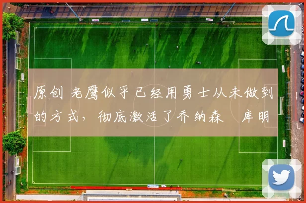 原创 老鹰似乎已经用勇士从未做到的方式，彻底激活了乔纳森・库明加