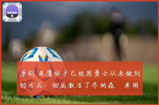 原创 老鹰似乎已经用勇士从未做到的方式,彻底激活了乔纳森・库明加