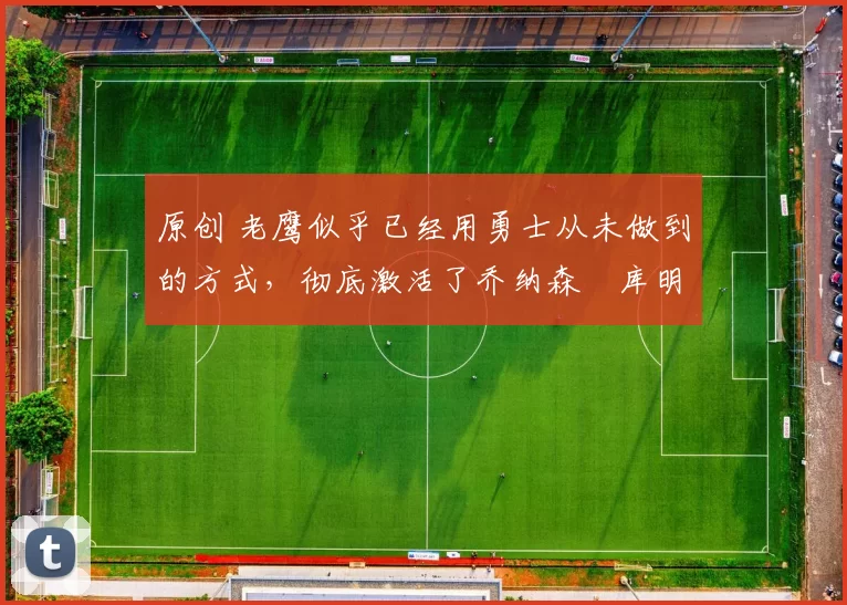 原创 老鹰似乎已经用勇士从未做到的方式,彻底激活了乔纳森・库明加