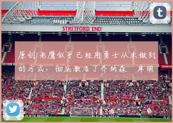 原创 老鹰似乎已经用勇士从未做到的方式,彻底激活了乔纳森・库明加