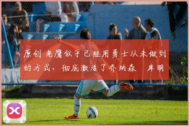 原创 老鹰似乎已经用勇士从未做到的方式,彻底激活了乔纳森・库明加