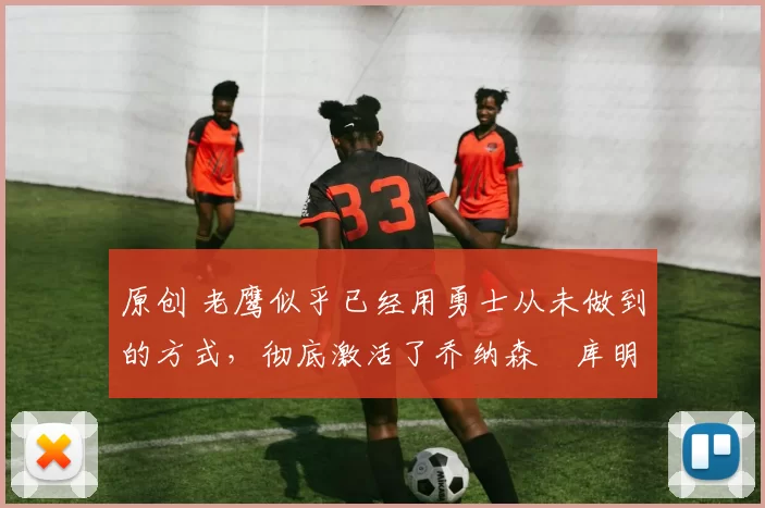 原创 老鹰似乎已经用勇士从未做到的方式，彻底激活了乔纳森・库明加