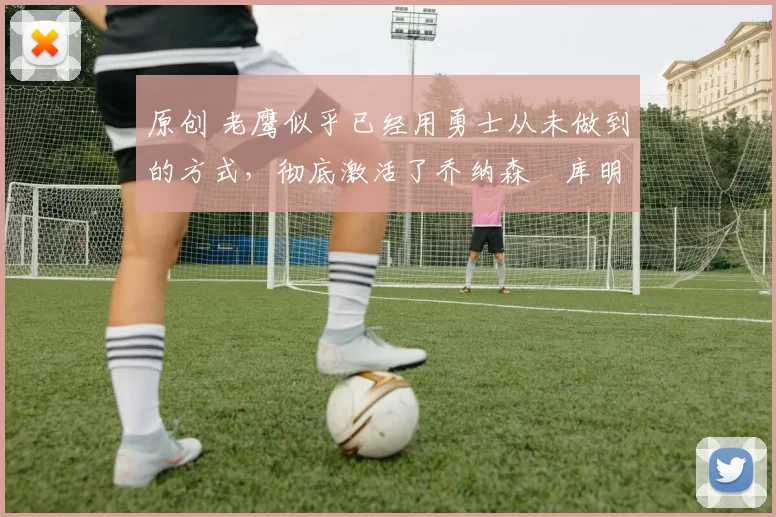 原创 老鹰似乎已经用勇士从未做到的方式，彻底激活了乔纳森・库明加