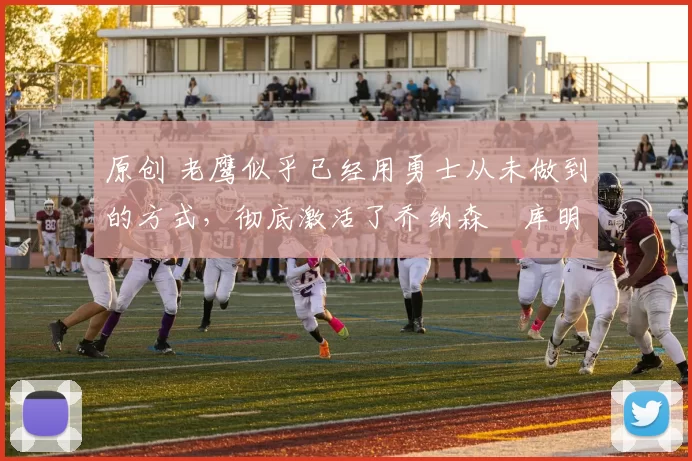 原创 老鹰似乎已经用勇士从未做到的方式，彻底激活了乔纳森・库明加