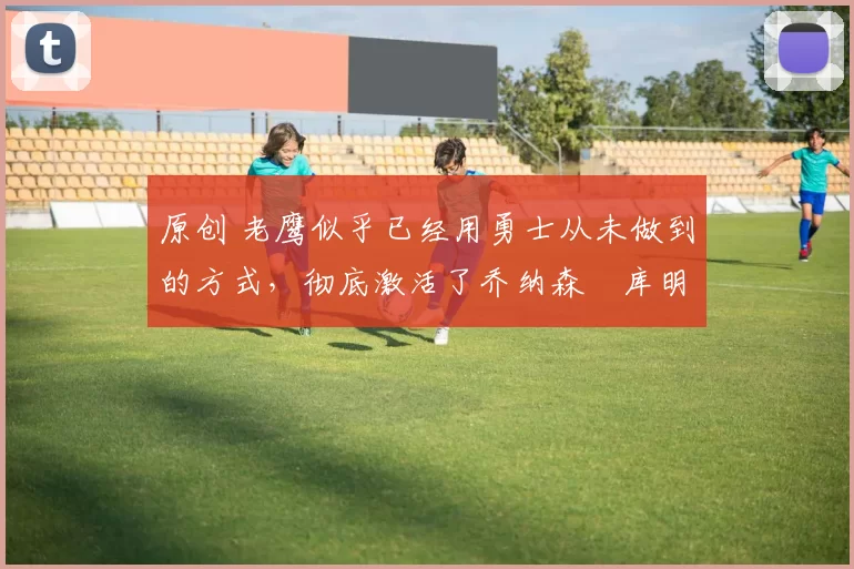 原创 老鹰似乎已经用勇士从未做到的方式,彻底激活了乔纳森・库明加