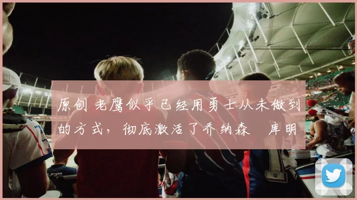 原创 老鹰似乎已经用勇士从未做到的方式,彻底激活了乔纳森・库明加