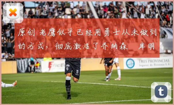 原创 老鹰似乎已经用勇士从未做到的方式,彻底激活了乔纳森・库明加