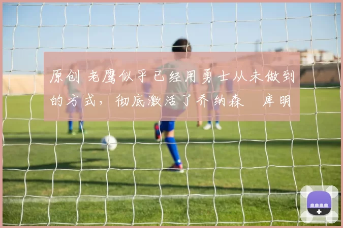 原创 老鹰似乎已经用勇士从未做到的方式,彻底激活了乔纳森・库明加