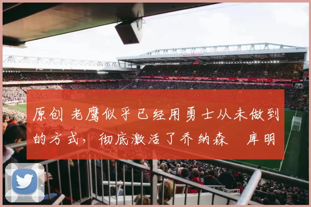 原创 老鹰似乎已经用勇士从未做到的方式，彻底激活了乔纳森・库明加