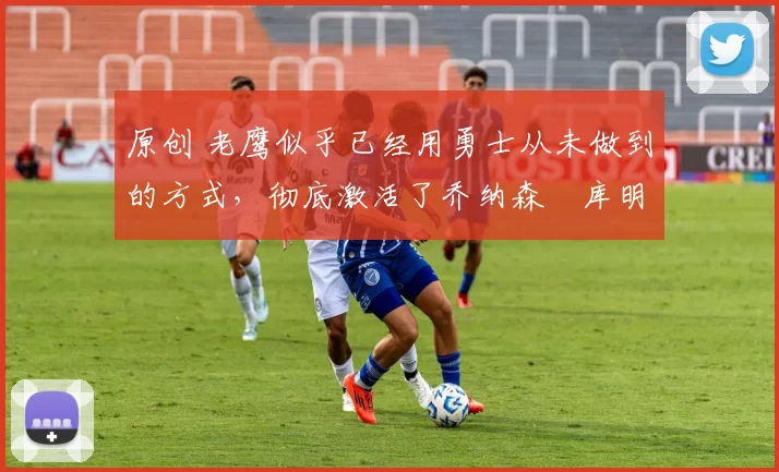 原创 老鹰似乎已经用勇士从未做到的方式,彻底激活了乔纳森・库明加