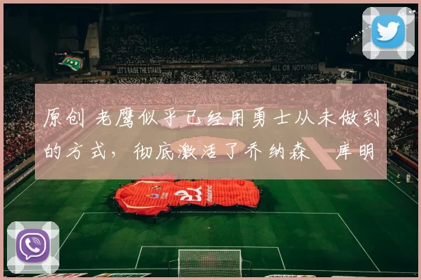 原创 老鹰似乎已经用勇士从未做到的方式，彻底激活了乔纳森・库明加