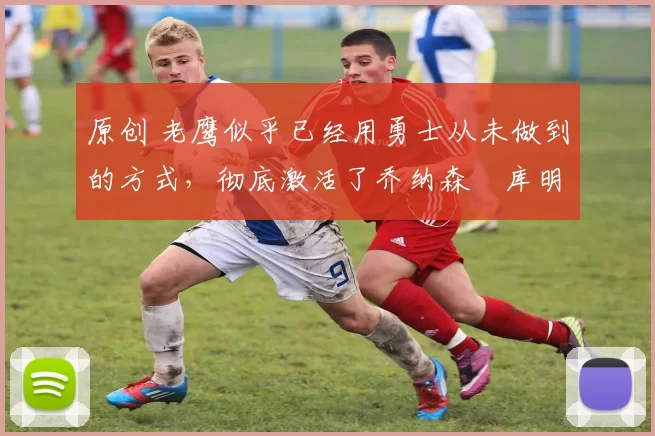 原创 老鹰似乎已经用勇士从未做到的方式，彻底激活了乔纳森・库明加