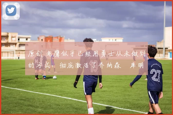 原创 老鹰似乎已经用勇士从未做到的方式,彻底激活了乔纳森・库明加