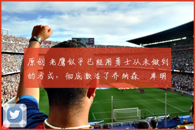 原创 老鹰似乎已经用勇士从未做到的方式，彻底激活了乔纳森・库明加