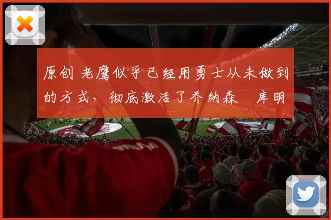 原创 老鹰似乎已经用勇士从未做到的方式，彻底激活了乔纳森・库明加