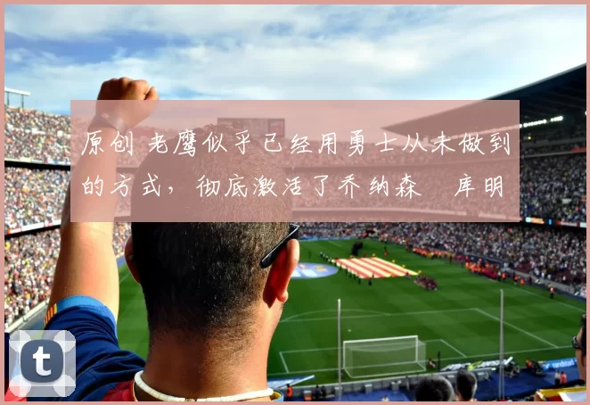 原创 老鹰似乎已经用勇士从未做到的方式，彻底激活了乔纳森・库明加