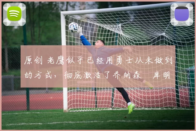 原创 老鹰似乎已经用勇士从未做到的方式,彻底激活了乔纳森・库明加