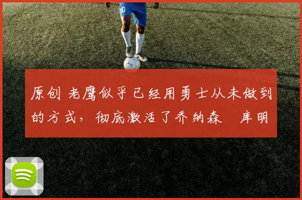 原创 老鹰似乎已经用勇士从未做到的方式，彻底激活了乔纳森・库明加