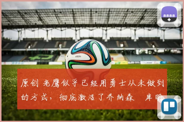 原创 老鹰似乎已经用勇士从未做到的方式，彻底激活了乔纳森・库明加