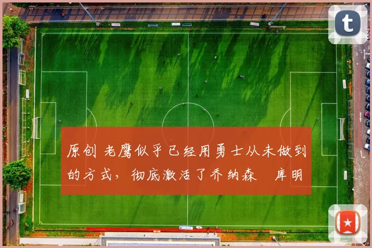 原创 老鹰似乎已经用勇士从未做到的方式,彻底激活了乔纳森・库明加