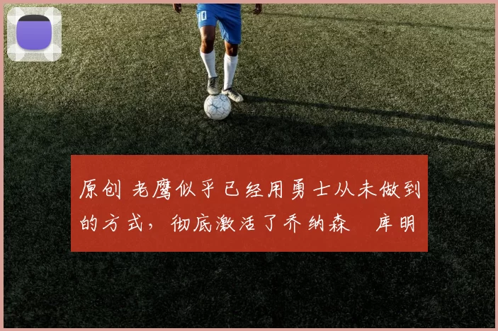 原创 老鹰似乎已经用勇士从未做到的方式，彻底激活了乔纳森・库明加