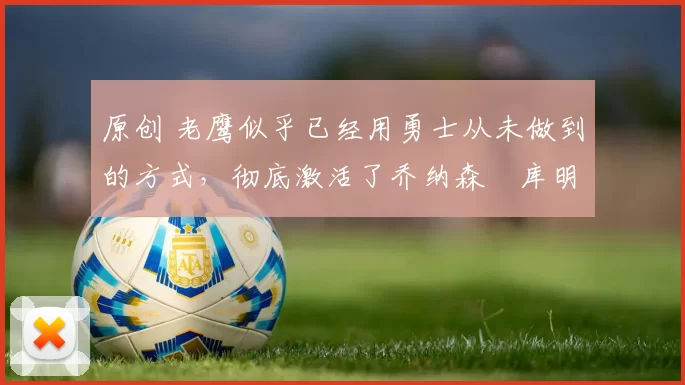 原创 老鹰似乎已经用勇士从未做到的方式，彻底激活了乔纳森・库明加