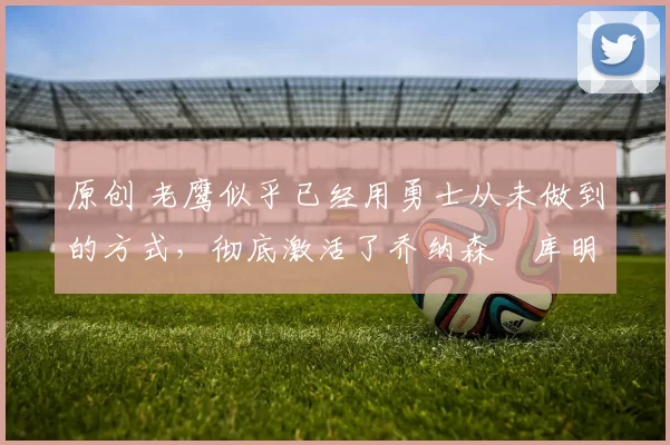 原创 老鹰似乎已经用勇士从未做到的方式，彻底激活了乔纳森・库明加