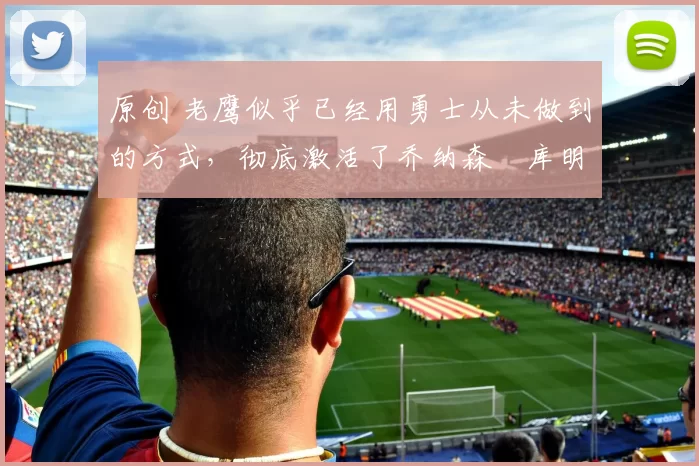 原创 老鹰似乎已经用勇士从未做到的方式,彻底激活了乔纳森・库明加