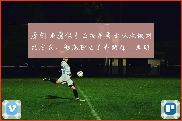 原创 老鹰似乎已经用勇士从未做到的方式，彻底激活了乔纳森・库明加