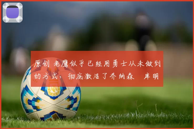 原创 老鹰似乎已经用勇士从未做到的方式，彻底激活了乔纳森・库明加