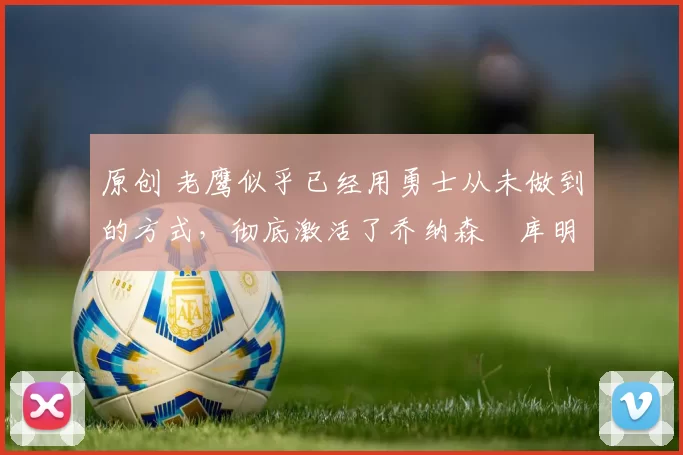 原创 老鹰似乎已经用勇士从未做到的方式,彻底激活了乔纳森・库明加