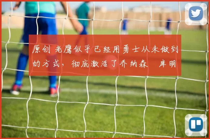 原创 老鹰似乎已经用勇士从未做到的方式，彻底激活了乔纳森・库明加