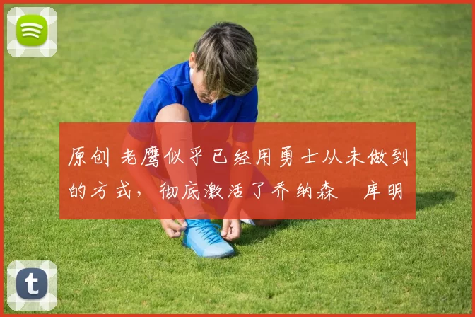 原创 老鹰似乎已经用勇士从未做到的方式,彻底激活了乔纳森・库明加