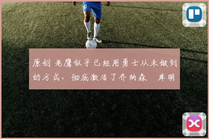 原创 老鹰似乎已经用勇士从未做到的方式，彻底激活了乔纳森・库明加