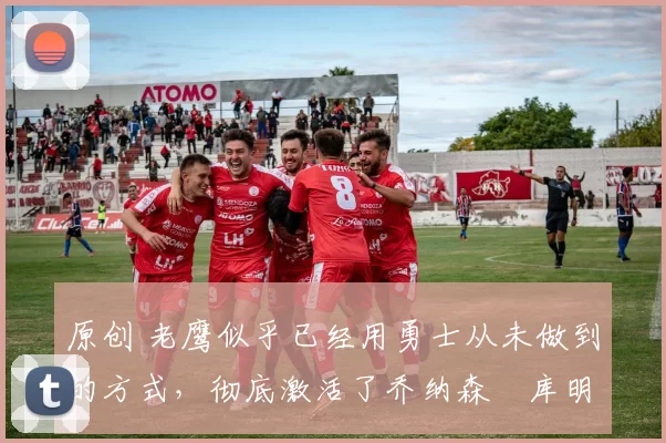 原创 老鹰似乎已经用勇士从未做到的方式，彻底激活了乔纳森・库明加