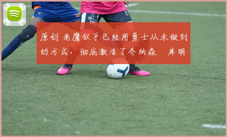 原创 老鹰似乎已经用勇士从未做到的方式，彻底激活了乔纳森・库明加