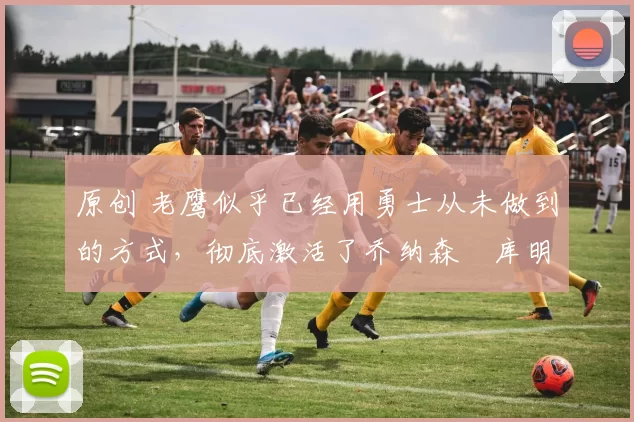 原创 老鹰似乎已经用勇士从未做到的方式,彻底激活了乔纳森・库明加