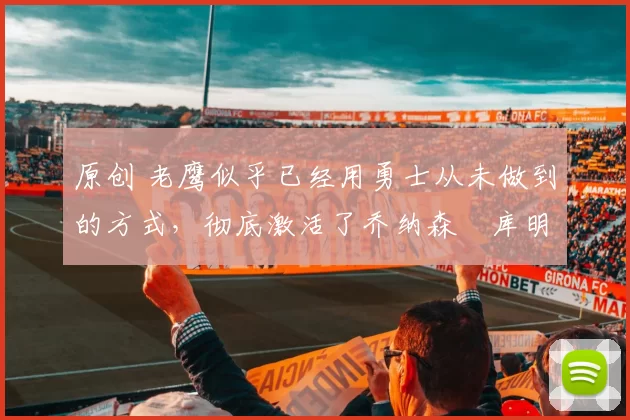 原创 老鹰似乎已经用勇士从未做到的方式，彻底激活了乔纳森・库明加