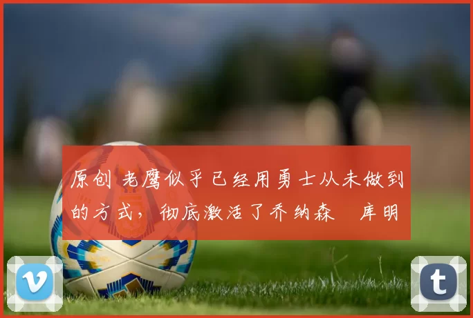 原创 老鹰似乎已经用勇士从未做到的方式，彻底激活了乔纳森・库明加