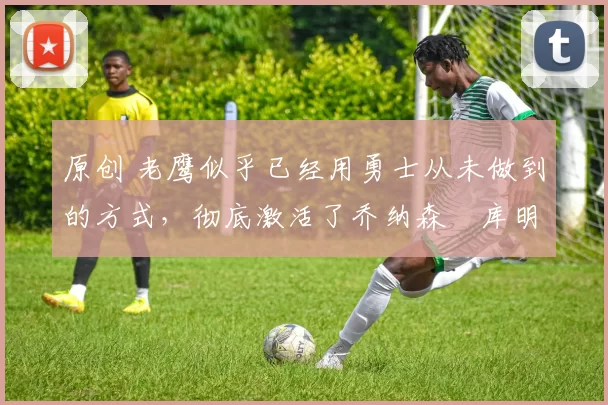 原创 老鹰似乎已经用勇士从未做到的方式,彻底激活了乔纳森・库明加