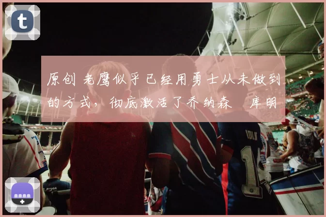 原创 老鹰似乎已经用勇士从未做到的方式，彻底激活了乔纳森・库明加