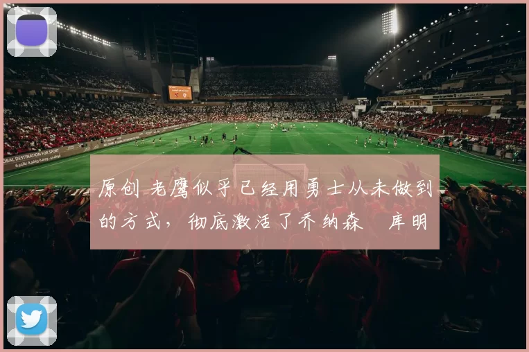 原创 老鹰似乎已经用勇士从未做到的方式,彻底激活了乔纳森・库明加