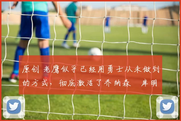 原创 老鹰似乎已经用勇士从未做到的方式，彻底激活了乔纳森・库明加