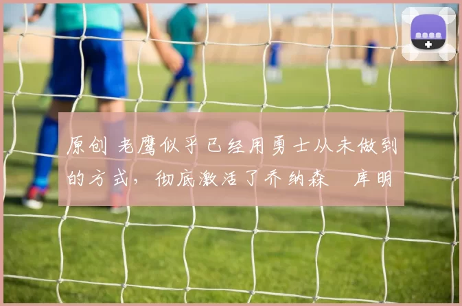 原创 老鹰似乎已经用勇士从未做到的方式，彻底激活了乔纳森・库明加