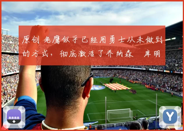 原创 老鹰似乎已经用勇士从未做到的方式,彻底激活了乔纳森・库明加