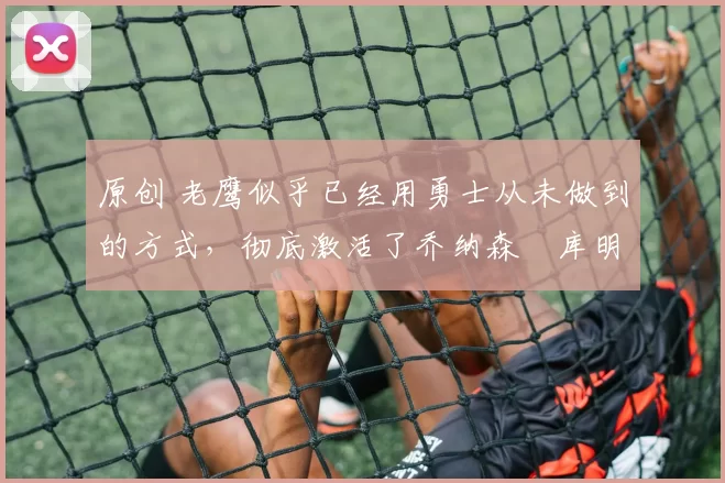 原创 老鹰似乎已经用勇士从未做到的方式,彻底激活了乔纳森・库明加